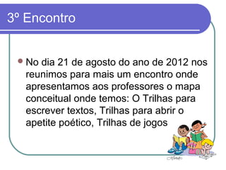 3º Encontro


  No dia 21 de agosto do ano de 2012 nos
   reunimos para mais um encontro onde
   apresentamos aos professores o mapa
   conceitual onde temos: O Trilhas para
   escrever textos, Trilhas para abrir o
   apetite poético, Trilhas de jogos
 