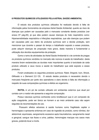 10




6 PRODUTOS QUIMICOS UTILIZADOS PELA ASTRAL SAÚDE AMBIENTAL


      O estudo dos produtos químicos utilizados foi realizado devido à falta de
informação pelos funcionários da empresa Astral Saúde Ambiental, quanto ao risco de
doenças que podem ser causadas pelo o manuseio constante destes produtos (ver
anexo 07 pág.29), já que eles podem causar doenças do trato respiratório como:
Hipersensibilidade respiratória e Infecções respiratórias, que são doenças que podem
ser causadas pelo uso diário de produtos químicos sem a devida proteção, sem
mencionar que durante o passar do tempo o trabalhador exposto a esses produtos,
pode adquirir doenças de proporção mais grave, desta maneira é fundamental a
utilização dos devidos equipamentos de proteção.
      Como o ramo de atividades da Astral Saúde Ambiental é o de controle de pragas
os produtos químicos vendidos no mercado são nocivos à saúde do trabalhador, desta
maneira foram esclarecidas as duvidas mais importantes quanto à toxicidade de cada
produto utilizado e seus riscos a saúde do trabalhador que está exposto a esses
produtos.
      Foram analisados os seguintes produtos químicos: Ratol, Dragnet, Icon, Shock,
Glifosato e o Demand 2,5 CS.     O estudo destes produtos é necessário devido o
manuseio freqüente por parte dos operadores e claro devido à falta de informação a
respeito de suas composições químicas e efeitos ao organismo.


      RATOL é um pó de contato utilizado em ambientes externos que atual por
contato com o roedor ele apresenta a seguinte composição:
      Possui natureza química conhecida como brodfacoum que é um composto de
ação coagulante, pode ser tóxico ao homem e ao meio ambiente caso não sejam
seguidas às recomendações de uso.
        Possuem efeitos adversos à saúde humana como fragilidade capilar e
hemorragias e apresenta sintomas em caso de ingestão do produto, como vômitos, dor
abdominal, equimoses, sangramento excessivo após traumatismos, sangramento nasal
e gengival, sangue nas fezes e urina, palidez, hemorragias maciças nos casos mais
graves, podendo levar a morte.
 
