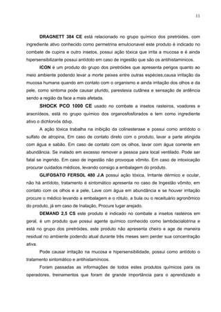 11



         DRAGNETT 384 CE está relacionado no grupo químico dos piretróides, com
ingrediente ativo conhecido como permetrina emulcionavel este produto é indicado no
combate de cupins e outro insetos, possui ação tóxica que irrita a mucosa e é ainda
hipersensibilizante possui antídoto em caso de ingestão que são os antihistaminicos.
         ICON é um produto do grupo dos piretróides que apresenta perigos quanto ao
meio ambiente podendo levar a morte peixes entre outras espécies,causa irritação da
mucosa humana quando em contato com o organismo e ainda irritação dos olhos e da
pele, como sintoma pode causar plurido, parestesia cutânea e sensação de ardência
sendo a região da face a mais afetada.
         SHOCK PCO 1000 CE usado no combate a insetos rasteiros, voadores e
aracnídeos, está no grupo químico dos organosfosforados e tem como ingrediente
ativo o dichlorvós ddvp.
         A ação tóxica trabalha na inibição da colinesterase e possui como antídoto o
sulfato de atropina, Em caso de contato direto com o produto, lavar a parte atingida
com água e sabão. Em caso de contato com os olhos, lavar com água corrente em
abundância. Se inalado em excesso remover a pessoa para local ventilado. Pode ser
fatal se ingerido. Em caso de ingestão não provoque vômito. Em caso de intoxicação
procurar cuidados médicos, levando consigo a embalagem do produto.
         GLIFOSATO FERSOL 480 J.A possui ação tóxica, Irritante dérmico e ocular,
não há antídoto, tratamento é sintomático apresenta no caso de Ingestão vômito, em
contato com os olhos e a pele, Lave com água em abundância e se houver irritação
procure o médico levando a embalagem e o rótulo, a bula ou o receituário agronômico
do produto, já em caso de Inalação, Procure lugar arejado.
         DEMAND 2,5 CS este produto é indicado no combate a insetos rasteiros em
geral, é um produto que possui agente químico conhecido como lambdacialotrina e
está no grupo dos piretróides, este produto não apresenta cheiro e age de maneira
residual no ambiente podendo atual durante três meses sem perder sua concentração
ativa.
         Pode causar irritação na mucosa e hipersensibilidade, possui como antídoto o
tratamento sintomático e antihistamínicos.
         Foram passadas as informações de todos estes produtos químicos para os
operadores, treinamentos que foram de grande importância para o aprendizado e
 