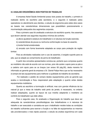 15

8.3 ANALISE ERGONÔMICA NOS POSTOS DE TRABALHO

      A empresa Astral Saúde Ambiental possui dois postos de trabalho, o primeiro é
realizado dentro do escritório pela secretaria, e o segundo é realizado pelos
operadores no atendimento aos clientes, o estudo da ergonomia para estes dois casos
se baseia nas características dimensionais que possibilitem posicionamento e
movimentação adequados dos segmentos corporais.
      Para o primeiro caso foi analisada a estrutura do escritório quanto. Aos assentos
que devem atender aos seguintes requisitos mínimos de conforto:
      a) altura ajustável à estatura do trabalhador e à natureza da função exercida;
      b) características de pouca ou nenhuma conformação na base do assento;
      c) borda frontal arredondada.
      d) encosto com forma levemente adaptada ao corpo para proteção da região
lombar.
      Para as atividades realizadas com o uso de assentos, é exigido suporte para os
pés, que se adapte ao comprimento da perna do trabalhador.
      A partir dos conceitos apresentados concluiu-se, portanto que a empresa quanto
ao mobiliário não está de acordo com as normas, pois não existe o apoio para os pés e
a cadeira com apoio para as os braços (ver anexo 06 pág.28), desta maneira foi
informado ao gerente geral da empresa o Sr. Daniel Felipe Henz que se faz necessário
à compra de tais equipamentos para melhorar a qualidade do trabalho da secretária.
          Foi realizado o pedido de compra destes equipamentos junto ao gerente que
acatou a reivindicação e ficou responsável pela adaptação o quanto antes destes
equipamentos mobiliários.
      Quanto ao escritório a iluminação é artificial, mas com grande influência da luz
natural já que a mesa de trabalho está perto da janela, é necessário, no entanto
realizar adaptações, quanto ao layout de sua mobília adaptando o mobiliário ao
conforto do trabalhador que dele utiliza.
      Para o segundo caso, foi analisada a Organização do trabalho que deve ser
adequada às características psicofisiológicas dos trabalhadores e à natureza do
trabalho a ser executado e constatou-se que o trabalhador recebe todas as condições
de trabalho suficientes para exercer a função e na falta de equipamentos os mesmos
são providenciados o mais rápido possível, o estudo da analise ergonômica em cada
 