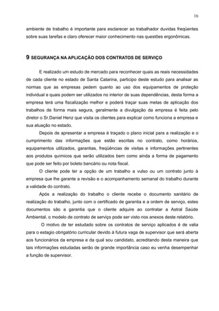 16

ambiente de trabalho é importante para esclarecer ao trabalhador duvidas freqüentes
sobre suas tarefas e claro oferecer maior conhecimento nas questões ergonômicas.



9 SEGURANÇA NA APLICAÇÃO DOS CONTRATOS DE SERVIÇO

      E realizado um estudo de mercado para reconhecer quais as reais necessidades
de cada cliente no estado de Santa Catarina, participo deste estudo para analisar as
normas que as empresas pedem quanto ao uso dos equipamentos de proteção
individual e quais podem ser utilizados no interior de suas dependências, desta forma a
empresa terá uma fiscalização melhor e poderá traçar suas metas de aplicação dos
trabalhos de forma mais segura, geralmente a divulgação da empresa é feita pelo
diretor o Sr.Daniel Henz que visita os clientes para explicar como funciona a empresa e
sua atuação no estado.
      Depois de apresentar a empresa é traçado o plano inicial para a realização e o
cumprimento das informações que estão escritas no contrato, como horários,
equipamentos utilizados, garantias, freqüências de visitas e informações pertinentes
aos produtos químicos que serão utilizados bem como ainda a forma de pagamento
que pode ser feito por boleto bancário ou nota fiscal.
      O cliente pode ter a opção de um trabalho a vulso ou um contrato junto à
empresa que lhe garante a revisão e o acompanhamento semanal do trabalho durante
a validade do contrato.
      Após a realização do trabalho o cliente recebe o documento sanitário de
realização do trabalho, junto com o certificado de garantia e a ordem de serviço, estes
documentos são a garantia que o cliente adquire ao contratar a Astral Saúde
Ambiental, o modelo de contrato de serviço pode ser visto nos anexos deste relatório.
       O motivo de ter estudado sobre os contratos de serviço aplicados é de valia
para o estagio obrigatório curricular devido à futura vaga de supervisor que será aberta
aos funcionários da empresa e da qual sou candidato, acreditando desta maneira que
tais informações estudadas serão de grande importância caso eu venha desempenhar
a função de supervisor.
 
