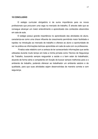 17




10 CONCLUSÃO

      O estágio curricular obrigatório é de suma importância para os novos
profissionais que procuram uma vaga no mercado de trabalho, É através dele que se
consegue alcançar um maior entendimento e aprendizado dos conteúdos absorvidos
em sala de aula.
      O estágio possui grande importância no aprendizado das atividades do aluno,
caracteriza-se como uma chave influente de crescimento permitindo maior facilidade e
rapidez na introdução ao mercado de trabalho e oferece ao aluno a oportunidade de
ver na prática as informações teóricas aprendidas em sala de aula com os professores.
       Finalizo este relatório com a certeza de ter acrescentado informações que serão
utilizadas durante muito tempo em toda a minha jornada como Técnico de Segurança
do Trabalho, buscando sempre resguardar a saúde e o bem estar do trabalhador,
atuando de forma séria e competente em função de buscar sempre melhorias para a o
ambiente de trabalho, podendo oferecer ao trabalhador um ambiente salubre e de
qualidade, para que suas atividades sejam desenvolvidas de maneira correta e com
segurança.
 