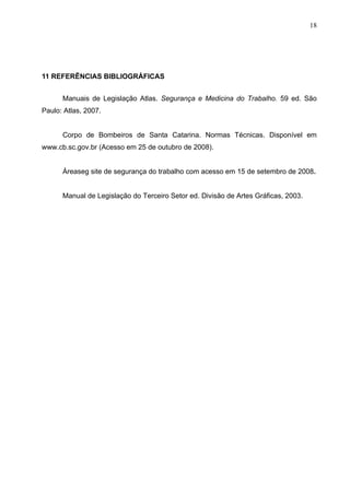 18




11 REFERÊNCIAS BIBLIOGRÁFICAS


      Manuais de Legislação Atlas. Segurança e Medicina do Trabalho. 59 ed. São
Paulo: Atlas, 2007.


      Corpo de Bombeiros de Santa Catarina. Normas Técnicas. Disponível em
www.cb.sc.gov.br (Acesso em 25 de outubro de 2008).


      Áreaseg site de segurança do trabalho com acesso em 15 de setembro de 2008.


      Manual de Legislação do Terceiro Setor ed. Divisão de Artes Gráficas, 2003.
 