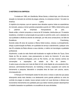 3


2 HISTÓRICO DA EMPRESA


        Fundada em 1983, em Uberlândia, Minas Gerais, a Astral hoje, com 26 anos de
atuação no mercado de controle de pragas urbanas, é a empresa número 1 do setor na
América                                    Latina.
A trajetória da empresa, que em apenas duas décadas superou todas as expectativas
do mercado, passou a tomar grandes proporções quando em 1996 a Astral entrou para
o       patamar       de      empresas        franqueadoras       do       país.
Desde então, a Astral conquistou a marca de 52 Unidades, distribuídas por 15 estados
brasileiros, e também à comprovação de que está no caminho certo, com o atestado de
sua qualidade e eficiência através da obtenção, por três anos consecutivos, do Selo de
Excelência                               em                              Franchising.
Durante estes 26 anos de sucesso a Marca Astral evoluiu, cresceu e principalmente,
atingiu a padronização da Rede, em qualidade de serviço e atendimento, qualquer uma
das 52 unidades da Rede oferece a seus clientes, o melhor em tecnologia e qualidade
profissional.
Atualmente, a sede da rede Astral está localizada na região da Barra da Tijuca, Zona
Oeste do Rio de Janeiro, mais precisamente no bairro do Camorim. É uma área
comercial / industrial privilegiada, junto ao Rio Centro, um dos maiores centros de
convenções        e   exposições    do    estado     do     Rio    de     Janeiro.
A sede ocupa uma área com mais de Sete mil m2, onde dispõe de uma excelente infra-
estrutura, administrativo-financeiro, de marketing e técnica, equipada com centro de
treinamento e pesquisa, laboratório e completa área de lazer com piscina, sauna,
churrasqueira etc.
        A franquia em Florianópolis existe há dois anos e cresce a cada dia que passa
alcançando ainda mais clientes e se destacando como grande potência no ramo de
controle de pragas no estado, busca sempre evoluir em suas técnicas e oferece aos
funcionários treinamentos de qualidade para que desta maneira possam desempenhar
o trabalho baseados na qualidade e na excelência de suas atividades.
 