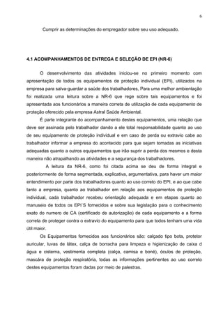 6

         Cumprir as determinações do empregador sobre seu uso adequado.




4.1 ACOMPANHAMENTOS DE ENTREGA E SELEÇÃO DE EPI (NR-6)


       O desenvolvimento das atividades iniciou-se no primeiro momento com
apresentação de todos os equipamentos de proteção individual (EPI), utilizados na
empresa para salva-guardar a saúde dos trabalhadores, Para uma melhor ambientação
foi realizada uma leitura sobre a NR-6 que rege sobre tais equipamentos e foi
apresentada aos funcionários a maneira correta de utilização de cada equipamento de
proteção oferecido pela empresa Astral Saúde Ambiental.
       É parte integrante do acompanhamento destes equipamentos, uma relação que
deve ser assinada pelo trabalhador dando a ele total responsabilidade quanto ao uso
de seu equipamento de proteção individual e em caso de perda ou extravio cabe ao
trabalhador informar a empresa do acontecido para que sejam tomadas as iniciativas
adequadas quanto a outros equipamentos que irão suprir a perda dos mesmos e desta
maneira não atrapalhando as atividades e a segurança dos trabalhadores.
          A leitura da NR-6, como foi citada acima se deu de forma integral e
posteriormente de forma segmentada, explicativa, argumentativa, para haver um maior
entendimento por parte dos trabalhadores quanto ao uso correto do EPI, e ao que cabe
tanto a empresa, quanto ao trabalhador em relação aos equipamentos de proteção
individual, cada trabalhador recebeu orientação adequada e em etapas quanto ao
manuseio de todos os EPI´S fornecidos e sobre sua legislação para o conhecimento
exato do numero de CA (certificado de autorização) de cada equipamento e a forma
correta de proteger contra o extravio do equipamento para que todos tenham uma vida
útil maior.
       Os Equipamentos fornecidos aos funcionários são: calçado tipo bota, protetor
auricular, luvas de látex, calça de borracha para limpeza e higienização de caixa d
água e cisterna, vestimenta completa (calça, camisa e boné), óculos de proteção,
mascára de proteção respiratória, todas as informações pertinentes ao uso correto
destes equipamentos foram dadas por meio de palestras.
 