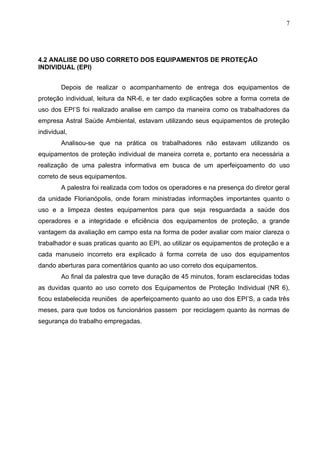 7




4.2 ANALISE DO USO CORRETO DOS EQUIPAMENTOS DE PROTEÇÃO
INDIVIDUAL (EPI)


        Depois de realizar o acompanhamento de entrega dos equipamentos de
proteção individual, leitura da NR-6, e ter dado explicações sobre a forma correta de
uso dos EPI’S foi realizado analise em campo da maneira como os trabalhadores da
empresa Astral Saúde Ambiental, estavam utilizando seus equipamentos de proteção
individual,
        Analisou-se que na prática os trabalhadores não estavam utilizando os
equipamentos de proteção individual de maneira correta e, portanto era necessária a
realização de uma palestra informativa em busca de um aperfeiçoamento do uso
correto de seus equipamentos.
        A palestra foi realizada com todos os operadores e na presença do diretor geral
da unidade Florianópolis, onde foram ministradas informações importantes quanto o
uso e a limpeza destes equipamentos para que seja resguardada a saúde dos
operadores e a integridade e eficiência dos equipamentos de proteção, a grande
vantagem da avaliação em campo esta na forma de poder avaliar com maior clareza o
trabalhador e suas praticas quanto ao EPI, ao utilizar os equipamentos de proteção e a
cada manuseio incorreto era explicado à forma correta de uso dos equipamentos
dando aberturas para comentários quanto ao uso correto dos equipamentos.
        Ao final da palestra que teve duração de 45 minutos, foram esclarecidas todas
as duvidas quanto ao uso correto dos Equipamentos de Proteção Individual (NR 6),
ficou estabelecida reuniões de aperfeiçoamento quanto ao uso dos EPI’S, a cada três
meses, para que todos os funcionários passem por reciclagem quanto às normas de
segurança do trabalho empregadas.
 