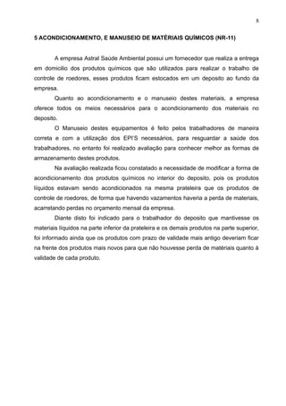8

5 ACONDICIONAMENTO, E MANUSEIO DE MATÉRIAIS QUÍMICOS (NR-11)


        A empresa Astral Saúde Ambiental possui um fornecedor que realiza a entrega
em domicilio dos produtos químicos que são utilizados para realizar o trabalho de
controle de roedores, esses produtos ficam estocados em um deposito ao fundo da
empresa.
        Quanto ao acondicionamento e o manuseio destes materiais, a empresa
oferece todos os meios necessários para o acondicionamento dos materiais no
deposito.
        O Manuseio destes equipamentos é feito pelos trabalhadores de maneira
correta e com a utilização dos EPI’S necessários, para resguardar a saúde dos
trabalhadores, no entanto foi realizado avaliação para conhecer melhor as formas de
armazenamento destes produtos.
        Na avaliação realizada ficou constatado a necessidade de modificar a forma de
acondicionamento dos produtos químicos no interior do deposito, pois os produtos
líquidos estavam sendo acondicionados na mesma prateleira que os produtos de
controle de roedores, de forma que havendo vazamentos haveria a perda de materiais,
acarretando perdas no orçamento mensal da empresa.
        Diante disto foi indicado para o trabalhador do deposito que mantivesse os
materiais líquidos na parte inferior da prateleira e os demais produtos na parte superior,
foi informado ainda que os produtos com prazo de validade mais antigo deveriam ficar
na frente dos produtos mais novos para que não houvesse perda de matériais quanto à
validade de cada produto.
 