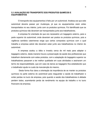9

5.1 AVALIAÇÃO DO TRANSPORTE DOS PRODUTOS QUIMÍCOS E
EQUIPAMENTOS


       O transporte dos equipamentos é feito por um automóvel. Analisou-se que este
automóvel deveria passar por mudanças, já que os equipamentos eram antes
transportados no seu interior, junto com os produtos químicos. Foi identificado que os
produtos químicos não deveriam ser transportados junto aos trabalhadores.
       A empresa foi orientada de que era necessário um bagageiro externo, para a
parte superior do automóvel, onde deveriam ser postos os produtos químicos, pois a
vigilância sanitária catarinense exige que certos compostos químicos com o qual
trabalha a empresa astral não deveriam estar junto aos trabalhadores no interior do
automóvel.
       A empresa acatou a idéia e investiu cerca de mil reais para adaptar o
bagageiro externo, desta maneira houve a preservação da saúde dos profissionais que
trabalham diariamente com estes produtos, com a adaptação do bagageiro superior os
trabalhadores passaram a ter melhor qualidade em suas atividades e assinaram um
termo de responsabilidade, que em caso de danos ao bagageiro fica estabelecido que
o trabalhador ajude no custo da manutenção do mesmo.
        Desta forma fica clara a orientação da importância de se manter os produtos
químicos na parte externa do automóvel para resguardar a saúde do trabalhador e
evitar perdas no lucro da empresa, pois quando a saúde dos trabalhadores é afetada
perdem todos, acarretando perda de rendimento na equipe de trabalho e no lucro
financeiro da empresa.
 