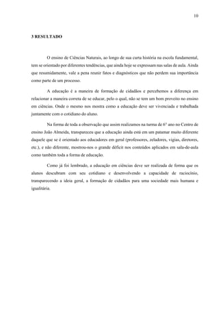 10

3 RESULTADO

O ensino de Ciências Naturais, ao longo de sua curta história na escola fundamental,
tem se orientado por diferentes tendências, que ainda hoje se expressam nas salas de aula. Ainda
que resumidamente, vale a pena reunir fatos e diagnósticos que não perdem sua importância
como parte de um processo.
A educação é a maneira de formação de cidadãos e percebemos a diferença em
relacionar a maneira correta de se educar, pelo o qual, não se tem um bom proveito no ensino
em ciências. Onde o mesmo nos mostra como a educação deve ser vivenciada e trabalhada
juntamente com o cotidiano do aluno.
Na forma de toda a observação que assim realizamos na turma de 6° ano no Centro de
ensino João Almeida, transpareceu que a educação ainda está em um patamar muito diferente
daquele que se é orientado aos educadores em geral (professores, zeladores, vigias, diretores,
etc.), e não diferente, mostrou-nos o grande déficit nos conteúdos aplicados em sala-de-aula
como também toda a forma de educação.
Como já foi lembrado, a educação em ciências deve ser realizada de forma que os
alunos descubram com seu cotidiano e desenvolvendo a capacidade de raciocínio,
transparecendo a ideia geral, a formação de cidadãos para uma sociedade mais humana e
igualitária.

 