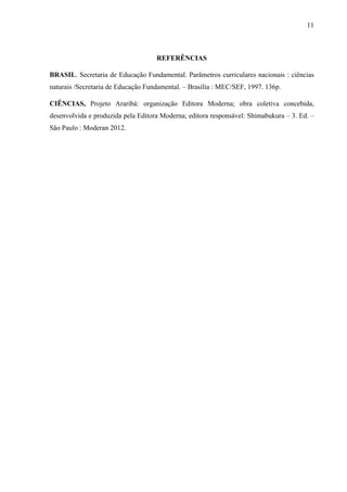 11

REFERÊNCIAS
BRASIL. Secretaria de Educação Fundamental. Parâmetros curriculares nacionais : ciências
naturais /Secretaria de Educação Fundamental. – Brasília : MEC/SEF, 1997. 136p.
CIÊNCIAS, Projeto Araribá: organização Editora Moderna; obra coletiva concebida,
desenvolvida e produzida pela Editora Moderna; editora responsável: Shimabukura – 3. Ed. –
São Paulo : Moderan 2012.

 