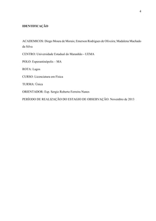 4

IDENTIFICAÇÃO

ACADEMICOS: Diego Moura de Morais; Emerson Rodrigues de Oliveira; Madalena Machado
da Silva
CENTRO: Universidade Estadual do Maranhão - UEMA
POLO: Esperantinópolis – MA
ROTA: Lagos
CURSO: Licenciatura em Física
TURMA: Única
ORIENTADOR: Esp. Sergio Roberto Ferreira Nunes
PERÍODO DE REALIZAÇÃO DO ESTAGIO DE OBSERVAÇÃO: Novembro de 2013

 