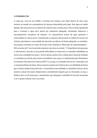 5

1 INTRODUÇÃO
A cada ano, cerca de um milhão e trezentas mil crianças com idade abaixo de cinco anos
morrem no mundo em consequências de doenças transmitidas pela água. Sem água no estado
liquido, não seria possível a existência de vida tal como a conhecemos. Para se tornar apropriada
para o consumo a água deve passar por tratamento adequado, eliminando impurezas e
microrganismos causadores de doenças. As características únicas da água garantem a
continuidade da vida na terra. Considerando os aspectos educacionais no âmbito do ensino em
ciências, percebemos a necessidade dos docentes em aplicar, de forma adequada, os conteúdos.
Na pesquisa realizada no Centro de Ensino João Almeida no Município de Esperantinópolis –
MA na turma do 6° ano do período matutino cujo tema em estudo: “A Importância da água para
a vida humana” percebe-se uma grande dificuldade em relacionar os conteúdos trabalhados na
teoria com a realidade dos alunos. Através dessas analises fica evidente que a forma de trabalhar
os conteúdos em sala de aula é muito contraditória com o que se é estabelecido pelos Parâmetros
Curriculares Nacionais em Ciências (PCN’s), em que, os conteúdos devem ser vivenciado com
a situação problema do aluno. Dessa maneira a pratica em Ciências deve ser trabalhada de forma
que os alunos tenham maior proveito, vivenciando na sua realidade os conteúdos teóricos, dessa
maneira o aluno tem maior compreensão e entendimento daquilo que se é lecionado, ou seja, a
didática deve ser de forma que o aprendizado seja adequado a realidade do discente mostrando
a ele o quanto ciências está a seu redor.

 