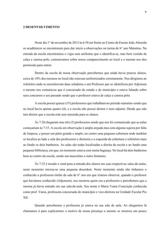 6

2 DESENVOLVIMENTO

Neste dia 1° de novembro de 2013 às 6:58 em frente ao Centro de Ensino João Almeida
os acadêmicos se encontraram para dar início a observações na turma de 6° ano Matutino. Na
entrada da escola encontramos o vigia sem uniforme que o identifica-se, mas bem vestido de
calça e camisa polo, comunicamos sobre nosso comparecimento ao local e o mesmo nos deu
permissão para entrar.
Dentro da escola de nossa observação percebemos que ainda havia poucos alunos,
cerca de 10% dos mesmos no local não estavam uniformizados corretamente. Nos dirigimos ao
refeitório onde se encontravam duas zeladoras e um Professor que se identificou por Adjonson
o mesmo nos comunicou que é concursado do estado e do município e estava falando sobre
seus concursos e seu passado sendo que o professor estava de calça e camisa polo.
A escola possui quinze (15) professores que trabalham no período matutino sendo que
no local havia apenas quatro (4), e a escola não possui diretor e nem adjunto. Desde que não
tem diretor que o escola está sem merenda para os alunos.
Ás 7:20 chegaram mas três (3) professores sendo que nos foi comunicado que as aulas
começariam ás 7:15. A escola em observação é ampla arejada mas com alguma sujeira por falta
de limpeza, e possui um pátio grande e amplo, no centro uma pequena cobertura onde também
se localiza ao lado a sala dos professores e diretoria e a esquerda da cobertura o refeitório mais
ao fundo os dois banheiros. As salas são todas localizadas a direita da escola e ao fundo uma
pequena biblioteca, em que, no momento estava com muita bagunça. No local há dois banheiros
bem ao centro da escola, sendo um masculino e outro feminino.
Ás 7:32 é tocado o sinal para a entrada dos alunos em suas respectivas salas-de-aulas,
neste momento iniciou-se uma pequena desordem. Neste momento ainda não tínhamos o
conhecido a professora titular da sala de 6° ano em que iriamos observar, quando o professor
que havíamos conhecido (Adjonson), nos mostrou quem era a professora e percebemos que a
mesma já havia entrado em sua sala-de-aula. Seu nome é Maria Vania Conceição conhecida
como prof. Vania, professora concursada do município e vice-diretora na Unidade Escolar Pio
XII.
Quando percebemos a professora já estava na sua sala de aula. Ao chegarmos lá
chamamos à para explicarmos o motivo de nossa presença a mesmo se mostrou um pouco

 