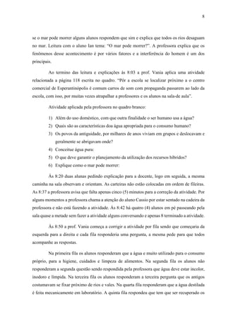 8

se o mar pode morrer alguns alunos respondem que sim e explica que todos os rios desaguam
no mar. Leitura com o aluno Ian tema: “O mar pode morrer?”. A professora explica que os
fenômenos desse acontecimento é por vários fatores e a interferência do homem é um dos
principais.
Ao termino das leitura e explicações ás 8:03 a prof. Vania aplica uma atividade
relacionada a página 118 escrita no quadro. “Pôr a escola se localizar próximo a o centro
comercial de Esperantinópolis é comum carros de som com propaganda passarem ao lado da
escola, com isso, por muitas vezes atrapalhar a professores e os alunos na sala-de aula”.
Atividade aplicada pela professora no quadro branco:
1) Além do uso doméstico, com que outra finalidade o ser humano usa a água?
2) Quais são as características doa água apropriada para o consumo humano?
3) Os povos da antiguidade, por milhares de anos viviam em grupos e deslocavam e
geralmente se abrigavam onde?
4) Conceitue água pura:
5) O que deve garantir o planejamento da utilização dos recursos híbridos?
6) Explique como o mar pode morrer:
Ás 8:20 duas alunas pedindo explicação para a docente, logo em seguida, a mesma
caminha na sala observam e orientam. As carteiras não estão colocadas em ordem de fileiras.
As 8:37 a professora avisa que falta apenas cinco (5) minutos para a correção da atividade. Por
alguns momentos a professora chama a atenção do aluno Cassio por estar sentado na cadeira da
professora e não está fazendo a atividade. Ás 8:42 há quatro (4) alunos em pé passeando pela
sala quase a metade sem fazer a atividade alguns conversando e apenas 8 terminado a atividade.
Ás 8:50 a prof. Vania começa a corrigir a atividade por fila sendo que começaria da
esquerda para a direita e cada fila responderia uma pergunta, a mesma pede para que todos
acompanhe as respostas.
Na primeira fila os alunos responderam que a água e muito utilizado para o consumo
próprio, para a higiene, cuidados e limpeza de alimentos. Na segunda fila os alunos não
responderam a segunda questão sendo respondida pela professora que água deve estar incolor,
inodoro e límpida. Na terceira fila os alunos responderam a terceira pergunta que os antigos
costumavam se fixar próximo de rios e vales. Na quarta fila responderam que a água destilada
é feita mecanicamente em laboratório. A quinta fila respondeu que tem que ser recuperado os

 