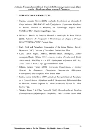Avaliação do estado fitossanitário de árvores individuais nos povoamentos de Khaya
nyasica e Eucalyptus saligna na mata da Namaacha
12
Elaborado por Maúnze, Becha, Nhiuane, Maxlhaieie, Homo e Tureva.
7 REFERENCIAS BIBLIOGRÁFICAS
 Capitão, Leonardo Ribeiro (2007). Avaliação da infestação da plantação de
Khaya anthoteca (WELW) C. DC, pela Hypsipyla spp. (Lepidoptera: Pyralidae)
na Reserva Florestal de Moribane, em Sussundenga- Projecto Final.
UEM/FAEF/DEF. Maputo-Moçambique. 41pp.
 DPFVAP - Divisão de Protecção Florestal e Valorização de Áreas Públicas
(2012). Relatório de Prospecção e Monitorização de Pragas e Doenças.
DGACPPF/DPFVAP/ICNF. Portugal.98pp.
 FAO- Food and Agriculture Organization of the United Nations- Forestry
Department (2007). Overview of Forest Pests. South Africa. 35pp.
 Klein, Danieli Regina. Andrade, Mariane Moura. Derengoski, Joseane
Aparecida; Duarte; Edilaine (2013). Aspectos gerais e silviculturais de Cordia
Americana (L.) Gottshling & J. e Mill, Aspidosperma polyneuron Mull. Arg.,
Toona Ciliata M. Roem, Khaya spp. Paraná-Brasil. 21pp.
 Ribeiro, Genesio Tâmara (2001). Ocorrência, Caracterização e Inimigos
Naturais do Broqueador Phoracantha Semipunctata (Coleoptera:
Cerambycidae) em Eucalipto no Brasil. Brasil. 85pp.
 Santos, Márcia Sofia Revez (2009). Estudo da Susceptibilidade de Eucalyptus
sp. A Leptocybe invasa e Ophelimus maskelli (Hymenoptera: Eulophidae) -Tese
de Mestrado. Instituto Superior de Lisboa-Universidade Técnica de Lisboa.
Lisboa. 77pp.
 Wilcken, Carlos F. & Filho, Evoneo B. (2008). Vespa-da-galha do Eucalipto
(Leptocybe invasa) (Hymenoptera: Eulophidae) - PROTEF / IPEF. Brasil. 69pp.
 