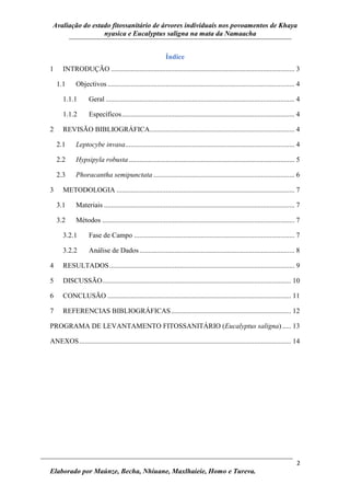 Avaliação do estado fitossanitário de árvores individuais nos povoamentos de Khaya
nyasica e Eucalyptus saligna na mata da Namaacha
2
Elaborado por Maúnze, Becha, Nhiuane, Maxlhaieie, Homo e Tureva.
Índice
1 INTRODUÇÃO ........................................................................................................ 3
1.1 Objectivos .......................................................................................................... 4
1.1.1 Geral ........................................................................................................... 4
1.1.2 Específicos.................................................................................................. 4
2 REVISÃO BIBLIOGRÁFICA.................................................................................. 4
2.1 Leptocybe invasa................................................................................................ 4
2.2 Hypsipyla robusta.............................................................................................. 5
2.3 Phoracantha semipunctata ................................................................................ 6
3 METODOLOGIA ..................................................................................................... 7
3.1 Materiais ............................................................................................................ 7
3.2 Métodos ............................................................................................................. 7
3.2.1 Fase de Campo ........................................................................................... 7
3.2.2 Análise de Dados........................................................................................ 8
4 RESULTADOS......................................................................................................... 9
5 DISCUSSÃO........................................................................................................... 10
6 CONCLUSÃO ........................................................................................................ 11
7 REFERENCIAS BIBLIOGRÁFICAS.................................................................... 12
PROGRAMA DE LEVANTAMENTO FITOSSANITÁRIO (Eucalyptus saligna)..... 13
ANEXOS........................................................................................................................ 14
 