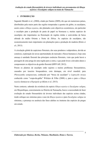Avaliação do estado fitossanitário de árvores individuais nos povoamentos de Khaya
nyasica e Eucalyptus saligna na mata da Namaacha
3
Elaborado por Maúnze, Becha, Nhiuane, Maxlhaieie, Homo e Tureva.
1 INTRODUÇÃO
Segundo Mendel et al., (2004), citado por Santos (2009), diz que em numerosos países,
distribuídos pela maior parte das regiões temperadas e quentes do globo, os eucaliptos,
assim como a Khaya nyasica, são plantados com objectivos económicos, em particular
o eucalipto para a produção de pasta de papel ou biomassa e, muitas espécies de
eucaliptos são importantes na florestação de regiões áridas e semi-áridas de baixa
altitude do médio Oriente e Norte de África. As espécies de eucaliptos, são
economicamente mais importantes em plantações para a produção de madeira (Klein et
al.; 2013).
A circulação global de espécimes florestais, dos seus produtos e subprodutos, devida ao
comércio, exploração de novas oportunidades de mercado e fluxos humanos é, hoje uma
ameaça à sanidade florestal das principais essências florestais, visto que pode haver a
passagem de uma praga de uma região para a outra, o que pode levar a elevados danos e
comprometer os objectivos da gestão florestal (DPFVAP; 2012).
Porem os plantios de eucalipto estão sujeitos a muitos problemas fitossanitários,
causados por insectos broqueadores, com destaque, em nível mundial, para
Phoracantha semipunctata, conhecido por “broca de eucalipto” e Leptocybe invasa
conhecido como “vespa-da-galha” Wilcken & Filho (2008) e, para a para a Khaya
nyasica destaca-se a Hypsipyla sp (Klein et al.; 2013).
Neste contexto, sabendo da existência da espécie Khaya nyasica e Eucalyptus saligna,
em Moçambique, concretamente no Distrito de Namaacha, houve a necessidade de fazer
avaliação do estado fitossanitário de árvores individuais das espécies acima citadas,
tendo enfoque aos sintomas para o caso da Khaya nyasica e para Eucalyptus saligna os
sintomas, a presença ou ausência das fases adultas ou imaturas das espécies de pragas
em estudo.
 