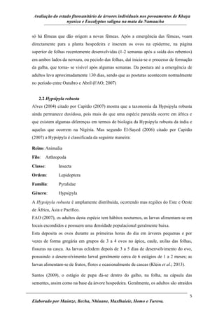 Avaliação do estado fitossanitário de árvores individuais nos povoamentos de Khaya
nyasica e Eucalyptus saligna na mata da Namaacha
5
Elaborado por Maúnze, Becha, Nhiuane, Maxlhaieie, Homo e Tureva.
só há fêmeas que dão origem a novas fêmeas. Após a emergência das fêmeas, voam
directamente para a planta hospedeira e inserem os ovos na epiderme, na página
superior de folhas recentemente desenvolvidas (1-2 semanas após a saída dos rebentos)
em ambos lados da nervura, ou pecíolo das folhas, daí inicia-se o processo de formação
da galha, que torna- se visível após algumas semanas. Da postura até a emergência de
adultos leva aproximadamente 130 dias, sendo que as posturas acontecem normalmente
no período entre Outubro e Abril (FAO; 2007)
2.2 Hypsipyla robusta
Alves (2004) citado por Capitão (2007) mostra que a taxonomia da Hypsipyla robusta
ainda permanece duvidosa, pois mais do que uma espécie parecida ocorre em áfrica e
que existem algumas diferenças em termos de biologia da Hypsipyla robusta da índia e
aquelas que ocorrem na Nigéria. Mas segundo El-Sayed (2006) citado por Capitão
(2007) a Hypsipyla é classificada da seguinte maneira:
Reino: Animalia
Filo: Arthropoda
Classe: Insecta
Ordem: Lepidoptera
Família: Pyralidae
Género: Hypsipyla
A Hypsipyla robusta é amplamente distribuída, ocorrendo mas regiões do Este e Oeste
de África, Ásia e Pacífico.
FAO (2007), os adultos desta espécie tem hábitos nocturnos, as larvas alimentam-se em
locais escondidos e possuem uma densidade populacional geralmente baixa.
Esta deposita os ovos durante as primeiras horas do dia em árvores pequenas e por
vezes de forma gregária em grupos de 3 a 4 ovos no ápice, caule, axilas das folhas,
fissuras na casca. As larvas eclodem depois de 3 a 5 dias de desenvolvimento do ovo,
possuindo o desenvolvimento larval geralmente cerca de 6 estágios de 1 a 2 meses; as
larvas alimentam-se de frutos, flores e ocasionalmente de cascas (Klein et al.; 2013).
Santos (2009), o estágio de pupa dá-se dentro do galho, na folha, na cápsula das
sementes, assim como na base da árvore hospedeira. Geralmente, os adultos são atraídos
 