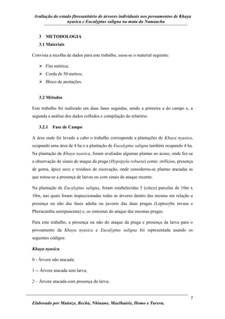 Avaliação do estado fitossanitário de árvores individuais nos povoamentos de Khaya
nyasica e Eucalyptus saligna na mata da Namaacha
7
Elaborado por Maúnze, Becha, Nhiuane, Maxlhaieie, Homo e Tureva.
3 METODOLOGIA
3.1 Materiais
Convista a recolha de dados para este trabalho, usou-se o material seguinte:
 Fita métrica;
 Corda de 50 metros;
 Bloco de anotações.
3.2 Métodos
Este trabalho foi realizado em duas fases seguidas, sendo a primeira a do campo e, a
segunda a análise dos dados colhidos e compilação do relatório.
3.2.1 Fase de Campo
A área onde foi levado a cabo o trabalho corresponde a plantações de Khaya nyasica,
ocupando uma área de 4 ha e a plantação de Eucalyptus saligna também ocupando 4 ha.
Na plantação de Khaya nyasica, foram avaliadas algumas plantas ao acaso, onde fez-se
a observação de sinais de ataque da praga (Hypsipyla robusta) como: orifícios, presença
de goma, ápice seco e resíduos de escavação, onde considerou-se plantas atacadas as
que notou-se a presença de larvas ou com sinais de ataque recente.
Na plantação de Eucalyptus saligna, foram estabelecidas 5 (cinco) parcelas de 10m x
10m, nas quais foram inspeccionadas todas as árvores dentro das mesma em relação a
presença ou não das fases adulta ou juvenis das duas pragas (Leptocybe invasa e
Phoracantha semipunctata) e, os sintomas do ataque das mesmas pragas.
Para este trabalho, a presença ou não do ataque da praga e presença da larva para o
povoamento da Khaya nyasica e Eucalyptus saligna foi representada usando os
seguintes códigos:
Khaya nyasica
0 - Árvore não atacada;
1 -- Árvore atacada sem larva;
2 – Árvore atacada com presença da larva;
 