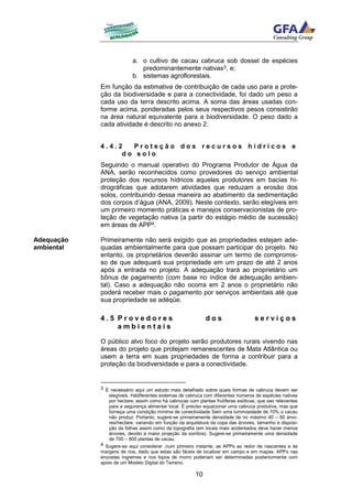 a. o cultivo de cacau cabruca sob dossel de espécies
                             predominantemente nativas3, e;
                          b. sistemas agroflorestais.
            Em função da estimativa de contribuição de cada uso para a prote-
            ção da biodiversidade e para a conectividade, foi dado um peso a
            cada uso da terra descrito acima. A soma das áreas usadas con-
            forme acima, ponderadas pelos seus respectivos pesos consistirão
            na área natural equivalente para a biodiversidade. O peso dado a
            cada atividade é descrito no anexo 2.


            4.4.2  Proteção dos recursos hídricos e
                 do solo
            Seguindo o manual operativo do Programa Produtor de Água da
            ANA, serão reconhecidos como provedores do serviço ambiental
            proteção dos recursos hídricos aqueles produtores em bacias hi-
            drográficas que adotarem atividades que reduzam a erosão dos
            solos, contribuindo dessa maneira ao abatimento da sedimentação
            dos corpos d’água (ANA, 2009). Neste contexto, serão elegíveis em
            um primeiro momento práticas e manejos conservacionistas de pro-
            teção de vegetação nativa (a partir do estágio médio de sucessão)
            em áreas de APP4.

Adequação   Primeiramente não será exigido que as propriedades estejam ade-
ambiental   quadas ambientalmente para que possam participar do projeto. No
            entanto, os proprietários deverão assinar um termo de compromis-
            so de que adequará sua propriedade em um prazo de até 2 anos
            após a entrada no projeto. A adequação trará ao proprietário um
            bônus de pagamento (com base no índice de adequação ambien-
            tal). Caso a adequação não ocorra em 2 anos o proprietário não
            poderá receber mais o pagamento por serviços ambientais até que
            sua propriedade se adéqüe.

            4.5 Provedores                                  dos                   serviços
                ambientais

            O público alvo foco do projeto serão produtores rurais vivendo nas
            áreas do projeto que protejam remanescentes de Mata Atlântica ou
            usem a terra em suas propriedades de forma a contribuir para a
            proteção da biodiversidade e para a conectividade.


            3 É necessário aqui um estudo mais detalhado sobre quais formas de cabruca devem ser
               elegíveis. Hádiferentes sistemas de cabruca com diferentes números de espécies nativas
               por hectare, assim como há cabrucas com plantas frutíferas exóticas, que sao relevantes
               para a segurança alimentar local. É preciso equacionar uma cabruca produtiva, mas que
               forneça uma condição mínima de conectividade Sem uma luminosidade de 70% o cacau
               não produz. Portanto, sugere-se primeiramente densidade de no máximo 40 – 60 árvo-
               res/hectare, variando em função da arquitetura da copa das árvores, tamanho e disposi-
               ção da folhas assim como da topografia (em locais mais acidentados deve haver menos
               árvores, devido a maior projeção da sombra). Sugere-se primeiramente uma densidade
               de 700 – 800 plantas de cacau.
            4 Sugere-se aqui considerar ,num primeiro instante, as APPs ao redor de nascentes e às
            margens de rios, dado que estas são fáceis de localizar em campo e em mapas. APPs nas
            encostas íngremes e nos topos de morro poderiam ser determinadas posteriormente com
            apoio de um Modelo Digital do Terreno.

                                                       10
 
