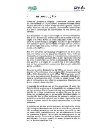 1          INTRODUÇÃO

O Projeto Corredores Ecológicos - Componente Corredor Central
da Mata Atlântica (CCMA) visa criar e estabilizar uma rede interco-
nectada de núcleos e elos de floresta de forma a garantir a sobrevi-
vência da fauna e da flora no bioma Mata Atlântica e assim contri-
buir para a conservação da biodiversidade na área definida pelo
corredor.

Isso depende de um lado da conservação de remanescentes flores-
tais através da ampliação e fortalecimento de Unidades de Conser-
vação e de outras formas de áreas protegidas (APPs, RLs, TIs,
etc.). Por outro lado requer a criação e manutenção de uma rede de
mini-corredores para a conectividade ecológica entre as Unidades
de Conservação, nos quais a matriz de uso do solo seja mais ade-
quada ao fluxo gênico.

Nos mini-corredores é preciso atuar principalmente em áreas priva-
das, em muitos casos de pequenos produtores rurais, onde são
necessárias diversas atividades de reflorestamento, enriquecimento
de áreas degradadas, uso sustentável do solo e proteção ambiental
de forma a restabelecer ou manter a conectividade. Essas ativida-
des garantem a proteção dos ecossistemas e da biodiversidade,
que por sua vez garantem o provimento dos serviços ambientais
para a sociedade.

Segundo a Análise Ecossistêmica do Milênio, os serviços ambien-
tais são os “benefícios que a humanidade obtém dos ecossistemas”
(MEA, 2005). Ecossistemas como a Mata Atlântica provém benefí-
cios como o armazenamento de carbono, a proteção da biodiversi-
dade, a manutenção dos ciclos hídricos e a beleza cênica. A ado-
ção de certos usos da terra influencia a capacidade da paisagem de
prover estes serviços ambientais.

A despeito da relevância dos serviços ambientais, há ainda hoje
forte tendência à conversão e à degradação dos ecossistemas le-
vando à suboferta dos serviços ambientais. Isso acontece porque a
decisão de proteger ecossistemas ou adotar técnicas de uso da
terra mais compatíveis com a conservação da biodiversidade e a
manutenção das funções ecológicas da paisagem implicam aos
produtores rurais altos custos de oportunidade relacionados à res-
trição a possíveis usos da terra com maiores ganhos econômicos
potenciais.

A suboferta de serviços ambientais ocorre principalmente, porque
não há mercados para estes serviços e sua importância e escassez
não se refletem em preços, pois são em geral bens públicos, para
os quais é difícil ou proibitivamente caro se estabelecerem direitos
de propriedade. Portanto, nenhum ator da sociedade pode ser ex-
cluído de seu uso. Em decorrência disso o mercado falha em prover
estímulos econômicos ao provedor do serviço ambiental e falha em
cobrar do usuário deste serviço.



                                 1
 