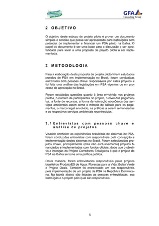 2 OBJETIVO

O objetivo deste esboço de projeto piloto é prover um documento
simples e conciso que possa ser apresentado para instituições com
potencial de implementar e financiar um PSA piloto na Bahia. O
papel do documento é ser uma base para a discussão a ser apro-
fundada para levar a uma proposta de projeto piloto a ser imple-
mentada.



3 METODOLOGIA

Para a elaboração desta proposta de projeto piloto foram estudados
projetos de PSA em implementação no Brasil, foram conduzidas
entrevistas com pessoas chave responsáveis por estes projetos e
foi feita uma análise das legislações em PSA vigentes ou em pro-
cesso de aprovação no Brasil.

Foram estudadas questões quanto à área envolvida nos projetos
pilotos, o número de participantes do projeto, o nível dos pagamen-
tos, a fonte de recursos, a forma de valoração econômica dos ser-
viços ambientais assim como o método de cálculo para os paga-
mentos, o marco legal envolvido, as práticas a serem remuneradas
e os respectivos serviços ambientais reconhecidos.



3.1 Entrevistas com pessoas                         chave        e
    análise de projetos

Visando conhecer as experiências brasileiras de sistemas de PSA,
foram conduzidas entrevistas com responsáveis pela concepção e
implementação destes sistemas no Brasil. Foram selecionados pro-
jetos chave, principalmente (mas não exclusivamente) projetos fi-
nanciados e implementados com fundos oficiais, dado que o objeti-
vo a intenção do Projeto Corredores Ecológicos é que o projeto de
PSA na Bahia se torne uma política pública.

Desta maneira, foram entrevistados responsáveis pelos projetos
brasileiros ProdutorES de Água, Florestas para a Vida, Bolsa Verde
e Projeto Oasis. Também foi entrevistado um dos responsáveis
pela implementação de um projeto de PSA na República Dominica-
na. Na tabela abaixo são listadas as pessoas entrevistadas, sua
instituição e o projeto pelo qual são responsáveis.




                                5
 