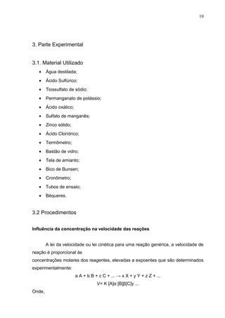 3. Parte Experimental
3.1. Material Utilizado
• Água destilada;
• Ácido Sulfúrico;
• Tiossulfato de sódio;
• Permanganato de potássio;
• Ácido oxálico;
• Sulfato de manganês;
• Zinco sólido;
• Ácido Clorídrico;
• Termômetro;
• Bastão de vidro;
• Tela de amianto;
• Bico de Bunsen;
• Cronômetro;
• Tubos de ensaio;
• Béqueres.
3.2 Procedimentos
Influência da concentração na velocidade das reações
A lei da velocidade ou lei cinética para uma reação genérica, a velocidade de
reação é proporcional às
concentrações molares dos reagentes, elevadas a expoentes que são determinados
experimentalmente:
a A + b B + c C + ... → x X + y Y + z Z + ...
V= K [A]α [B]β[C]γ ...
Onde,
10
 