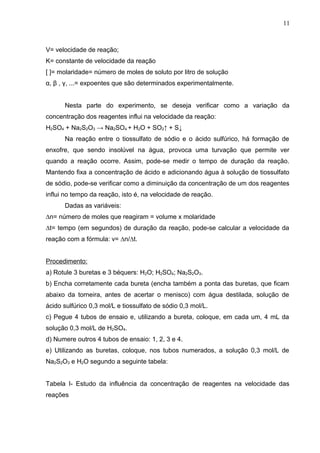 V= velocidade de reação;
K= constante de velocidade da reação
[ ]= molaridade= número de moles de soluto por litro de solução
α, β , γ, ...= expoentes que são determinados experimentalmente.
Nesta parte do experimento, se deseja verificar como a variação da
concentração dos reagentes influi na velocidade da reação:
H2SO4 + Na2S2O3 → Na2SO4 + H2O + SO2↑ + S↓
Na reação entre o tiossulfato de sódio e o ácido sulfúrico, há formação de
enxofre, que sendo insolúvel na água, provoca uma turvação que permite ver
quando a reação ocorre. Assim, pode-se medir o tempo de duração da reação.
Mantendo fixa a concentração de ácido e adicionando água à solução de tiossulfato
de sódio, pode-se verificar como a diminuição da concentração de um dos reagentes
influi no tempo da reação, isto é, na velocidade de reação.
Dadas as variáveis:
∆n= número de moles que reagiram = volume x molaridade
∆t= tempo (em segundos) de duração da reação, pode-se calcular a velocidade da
reação com a fórmula: v= ∆n/∆t.
Procedimento:
a) Rotule 3 buretas e 3 béquers: H2O; H2SO4; Na2S2O3.
b) Encha corretamente cada bureta (encha também a ponta das buretas, que ficam
abaixo da torneira, antes de acertar o menisco) com água destilada, solução de
ácido sulfúrico 0,3 mol/L e tiossulfato de sódio 0,3 mol/L.
c) Pegue 4 tubos de ensaio e, utilizando a bureta, coloque, em cada um, 4 mL da
solução 0,3 mol/L de H2SO4.
d) Numere outros 4 tubos de ensaio: 1, 2, 3 e 4.
e) Utilizando as buretas, coloque, nos tubos numerados, a solução 0,3 mol/L de
Na2S2O3 e H2O segundo a seguinte tabela:
Tabela I- Estudo da influência da concentração de reagentes na velocidade das
reações
11
 