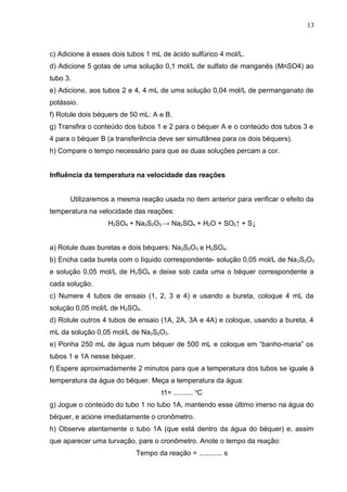 c) Adicione à esses dois tubos 1 mL de ácido sulfúrico 4 mol/L.
d) Adicione 5 gotas de uma solução 0,1 mol/L de sulfato de manganês (MnSO4) ao
tubo 3.
e) Adicione, aos tubos 2 e 4, 4 mL de uma solução 0,04 mol/L de permanganato de
potássio.
f) Rotule dois béquers de 50 mL: A e B.
g) Transfira o conteúdo dos tubos 1 e 2 para o béquer A e o conteúdo dos tubos 3 e
4 para o béquer B (a transferência deve ser simultânea para os dois béquers).
h) Compare o tempo necessário para que as duas soluções percam a cor.
Influência da temperatura na velocidade das reações
Utilizaremos a mesma reação usada no item anterior para verificar o efeito da
temperatura na velocidade das reações:
H2SO4 + Na2S2O3 → Na2SO4 + H2O + SO2↑ + S↓
a) Rotule duas buretas e dois béquers: Na2S2O3 e H2SO4.
b) Encha cada bureta com o líquido correspondente- solução 0,05 mol/L de Na2S2O3
e solução 0,05 mol/L de H2SO4 e deixe sob cada uma o béquer correspondente a
cada solução.
c) Numere 4 tubos de ensaio (1, 2, 3 e 4) e usando a bureta, coloque 4 mL da
solução 0,05 mol/L de H2SO4.
d) Rotule outros 4 tubos de ensaio (1A, 2A, 3A e 4A) e coloque, usando a bureta, 4
mL da solução 0,05 mol/L de Na2S2O3.
e) Ponha 250 mL de água num béquer de 500 mL e coloque em “banho-maria” os
tubos 1 e 1A nesse béquer.
f) Espere aproximadamente 2 minutos para que a temperatura dos tubos se iguale à
temperatura da água do béquer. Meça a temperatura da água:
t1= .......... o
C
g) Jogue o conteúdo do tubo 1 no tubo 1A, mantendo esse último imerso na água do
béquer, e acione imediatamente o cronômetro.
h) Observe atentamente o tubo 1A (que está dentro da água do béquer) e, assim
que aparecer uma turvação, pare o cronômetro. Anote o tempo da reação:
Tempo da reação = ............ s
13
 