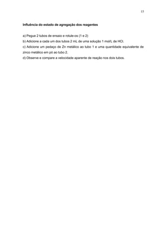Influência do estado de agregação dos reagentes
a) Pegue 2 tubos de ensaio e rotule-os (1 e 2)
b) Adicione a cada um dos tubos 2 mL de uma solução 1 mol/L de HCl.
c) Adicione um pedaço de Zn metálico ao tubo 1 e uma quantidade equivalente de
zinco metálico em pó ao tubo 2.
d) Observe e compare a velocidade aparente de reação nos dois tubos.
15
 