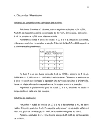 4. Discussões / Resultados
Influência da concentração na velocidade das reações:
Rotulamos 3 buretas e 3 béquers, com as seguintes soluções: H2O, H2SO4,
Na2S2O3 as duas últimas coma concentração de 0,3 mol/L. Em seguida, colocamos
4 mL da solução de H2SO4 em 4 tubos de ensaio.
Numeramos outros 4 tubos de ensaio: 1, 2, 3 e 4. E utilizando as buretas,
colocamos, nos tubos numerados, a solução 0,3 mol/L de Na2S2O3 e H2O segundo a
a primeira tabela apresentada:
Tubo Volume em mL
Na2S2O3 H2O TOTAL
1 6 0 6
2 4 2 6
3 3 3 6
4 2 4 6
No tubo 1 e um dos tubos contendo 4 mL de H2SO4, adicione os 4 mL de
ácido ao tubo 1, acionando o cronômetro imediatamente. Observamos atentamente
o tubo 1 e assim que começou a aparecer uma turvação pareamos o cronômetro.
Lance na tabela o tempo (em segundos) que demorou a aparecer a turvação.
Repetimos o procedimento para os tubos 2, 3 e 4, anotando na tabela o
tempo gasto em cada uma das reações.
Influência do catalisador:
Rotulamos 4 tubos de ensaio (1, 2, 3 e 4) e adicionamos 5 mL de ácido
oxálico 0,5 mol/L nos tubos 1 e 3. Em seguida, colocamos 1 mL de ácido sulfúrico 4
mol/L e 5 gotas de uma solução 0,1 mol/L de sulfato de manganês ao tubo 3.
Adicione, aos tubos 2 e 4, 4 mL de uma solução 0,04 mol/L de permanganato
de potássio.
16
 