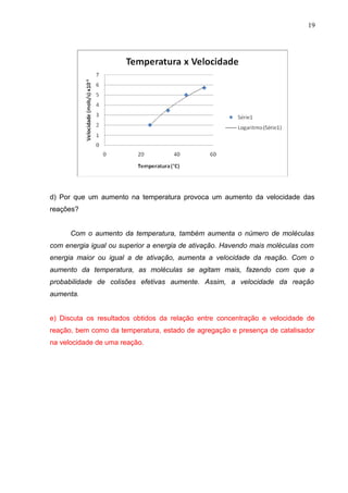 d) Por que um aumento na temperatura provoca um aumento da velocidade das
reações?
Com o aumento da temperatura, também aumenta o número de moléculas
com energia igual ou superior a energia de ativação. Havendo mais moléculas com
energia maior ou igual a de ativação, aumenta a velocidade da reação. Com o
aumento da temperatura, as moléculas se agitam mais, fazendo com que a
probabilidade de colisões efetivas aumente. Assim, a velocidade da reação
aumenta.
e) Discuta os resultados obtidos da relação entre concentração e velocidade de
reação, bem como da temperatura, estado de agregação e presença de catalisador
na velocidade de uma reação.
19
 