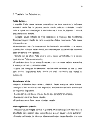 6. Toxidade das Substâncias
Ácido Sulfúrico:
- Ingestão: Pode causar severas queimaduras na boca, garganta e estômago,
levando à morte. Dor de garganta, vomito, diarréia, colapso circulatório, pulsação
fraca e rápida, baixa respiração e pouca urina se o ácido for ingerido. O choque
circulatório causa a morte.
- Inalação: Causa irritação ao trato respiratório e mucosas das membranas.
Sintomas incluem irritação do nariz e garganta e fadiga respiratória. Pode causar
edema pulmonar.
- Contato com a pele: Os sintomas mais freqüentes são vermelhidão, dor e severas
queimaduras. Pulsação fraca e rápida, baixa respiração e pouca urina se o ácido for
posto em contato com a pessoa.
- Contato com os olhos: Pode turvar a visão, causar vermelhidão, dor e severas
queimaduras. Pode causar cegueira.
- Exposição crônica: Longa exposição aos vapores pode causar prejuízo aos dentes.
A exposição crônica pode causar câncer.
- Agravo das condições pré-existentes: Pessoas com desordens de pele ou olhos
com funções respiratórias falha devem ser mais suscetíveis aos efeitos da
substância.
Tissulfato de sódio
- Ingestão: Baixo nível de toxicidade por ingestão. Doses altas pode causar diarréia.
- Inalação: Causa irritação ao trato respiratório. Sintomas incluem tosse e diminuição
da freqüência respiratória.
- Contato com a pele: Causa irritação à pele, se o contato for prolongado.
- Contato com os olhos: Causa irritação.
- Exposição crônica: Pode causar irritações na pele.
Permanganato de potássio
- Inalação: Causa irritação ao trato respiratório. Os sintomas podem incluir tosse e
dificuldade para respirar. Altas concentrações podem causar edema pulmonar.
- Ingestão: A ingestão de pó ou de altas concentrações causa distúrbios graves do
20
 