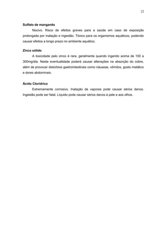 Sulfato de manganês
Nocivo. Risco de efeitos graves para a saúde em caso de exposição
prolongada por inalação e ingestão. Tóxico para os organismos aquáticos, podendo
causar efeitos a longo prazo no ambiente aquático.
Zinco sólido
A toxicidade pelo zinco é rara, geralmente quando ingerido acima de 100 a
300mg/dia. Nesta eventualidade poderá causar alterações na absorção do cobre,
além de provocar distúrbios gastrointestinais como náuseas, vômitos, gosto metálico
e dores abdominais.
Ácido Clorídrico
Extremamente corrosivo. Inalação de vapores pode causar sérios danos.
Ingestão pode ser fatal. Líquido pode causar sérios danos à pele e aos olhos.
22
 
