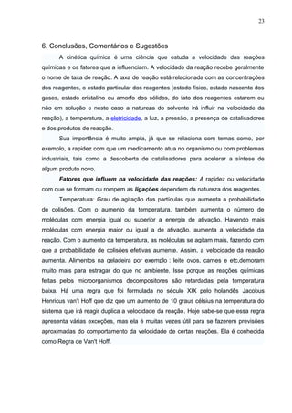 6. Conclusões, Comentários e Sugestões
A cinética química é uma ciência que estuda a velocidade das reações
químicas e os fatores que a influenciam. A velocidade da reação recebe geralmente
o nome de taxa de reação. A taxa de reação está relacionada com as concentrações
dos reagentes, o estado particular dos reagentes (estado físico, estado nascente dos
gases, estado cristalino ou amorfo dos sólidos, do fato dos reagentes estarem ou
não em solução e neste caso a natureza do solvente irá influir na velocidade da
reação), a temperatura, a eletricidade, a luz, a pressão, a presença de catalisadores
e dos produtos de reacção.
Sua importância é muito ampla, já que se relaciona com temas como, por
exemplo, a rapidez com que um medicamento atua no organismo ou com problemas
industriais, tais como a descoberta de catalisadores para acelerar a síntese de
algum produto novo.
Fatores que influem na velocidade das reações: A rapidez ou velocidade
com que se formam ou rompem as ligações dependem da natureza dos reagentes.
Temperatura: Grau de agitação das partículas que aumenta a probabilidade
de colisões. Com o aumento da temperatura, também aumenta o número de
moléculas com energia igual ou superior a energia de ativação. Havendo mais
moléculas com energia maior ou igual a de ativação, aumenta a velocidade da
reação. Com o aumento da temperatura, as moléculas se agitam mais, fazendo com
que a probabilidade de colisões efetivas aumente. Assim, a velocidade da reação
aumenta. Alimentos na geladeira por exemplo : leite ovos, carnes e etc,demoram
muito mais para estragar do que no ambiente. Isso porque as reações químicas
feitas pelos microorganismos decompositores são retardadas pela temperatura
baixa. Há uma regra que foi formulada no século XIX pelo holandês Jacobus
Henricus van't Hoff que diz que um aumento de 10 graus célsius na temperatura do
sistema que irá reagir duplica a velocidade da reação. Hoje sabe-se que essa regra
apresenta várias exceções, mas ela é muitas vezes útil para se fazerem previsões
aproximadas do comportamento da velocidade de certas reações. Ela é conhecida
como Regra de Van't Hoff.
23
 