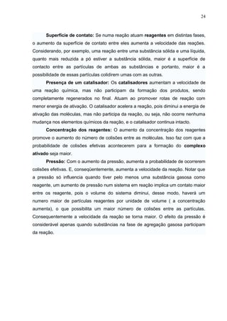 Superfície de contato: Se numa reação atuam reagentes em distintas fases,
o aumento da superfície de contato entre eles aumenta a velocidade das reações.
Considerando, por exemplo, uma reação entre uma substância sólida e uma líquida,
quanto mais reduzida a pó estiver a substância sólida, maior é a superfície de
contacto entre as partículas de ambas as substâncias e portanto, maior é a
possibilidade de essas partículas colidirem umas com as outras.
Presença de um catalisador: Os catalisadores aumentam a velocidade de
uma reação química, mas não participam da formação dos produtos, sendo
completamente regenerados no final. Atuam ao promover rotas de reação com
menor energia de ativação. O catalisador acelera a reação, pois diminui a energia de
ativação das moléculas, mas não participa da reação, ou seja, não ocorre nenhuma
mudança nos elementos químicos da reação, e o catalisador continua intacto.
Concentração dos reagentes: O aumento da concentração dos reagentes
promove o aumento do número de colisões entre as moléculas. Isso faz com que a
probabilidade de colisões efetivas acontecerem para a formação do complexo
ativado seja maior.
Pressão: Com o aumento da pressão, aumenta a probabilidade de ocorrerem
colisões efetivas. E, conseqüentemente, aumenta a velocidade da reação. Notar que
a pressão só influencia quando tiver pelo menos uma substância gasosa como
reagente, um aumento de pressão num sistema em reação implica um contato maior
entre os reagente, pois o volume do sistema diminui, desse modo, haverá um
numero maior de partículas reagentes por unidade de volume ( a concentração
aumenta), o que possibilita um maior número de colisões entre as partículas.
Consequentemente a velocidade da reação se torna maior. O efeito da pressão é
considerável apenas quando substâncias na fase de agregação gasosa participam
da reação.
24
 