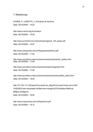 7. Referências
ATKINS, P.; LORETTA, J. Princípios de Química
Data: 20/10/2009 – 14:22
http://www.marco.eng.br/cinetica/
Data: 20/10/2009 – 16:29
http://www.quimidrol.com.br/produtos/imgs/prd_140_espec.pdf
Data: 20/10/2009 – 10:47
http://www.casquimica.com.br/fispq/acidocloridrico.pdf
Data: 20/10/2009 – 11:00
http://www.qca.ibilce.unesp.br/prevencao/produtos/acido_oxalico.html
Data: 20/10/2009 – 17:58
http://www.qca.ibilce.unesp.br/prevencao/permanganato.html
Data: 20/10/2009 – 17:59
http://www.qca.ibilce.unesp.br/prevencao/produtos/tiossulfato_sodio.html
Data: 20/10/2009 – 18:00
http://74.125.113.132/search?q=cache:Xu_kfgyrXmUJ:www.fmaia.com.br/SA
%2520033.doc+tocixidade+Sulfato+de+mangan%C3%AAs&cd=9&hl=pt-
BR&ct=clnk&gl=br
Data: 20/10/2009 – 18:04
http://www.casquimica.com.br/fispq/zinco.pdf
Data: 20/10/2009 – 18:12
25
 