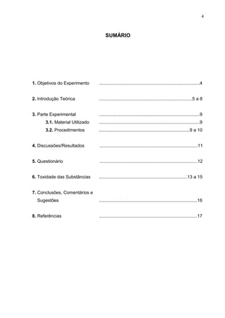 SUMÁRIO
1. Objetivos do Experimento ................................................................................4
2. Introdução Teórica ..........................................................................5 a 8
3. Parte Experimental ................................................................................9
3.1. Material Utilizado ................................................................................9
3.2. Procedimentos ........................................................................9 a 10
4. Discussões/Resultados ..............................................................................11
5. Questionário ..............................................................................12
6. Toxidade das Substâncias ......................................................................13 a 15
7. Conclusões, Comentários e
Sugestões ..............................................................................16
8. Referências ..............................................................................17
4
 