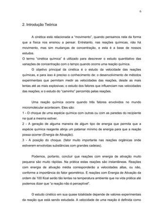 2. Introdução Teórica
A cinética está relacionada a “movimento”, quando pensamos nela da forma
que a física nos ensinou a pensar. Entretanto, nas reações químicas, não há
movimento, mas sim mudanças de concentração, e esta é a base de nossos
estudos.
O termo “cinética química” é utilizado para descrever o estudo quantitativo das
variações de concentração com o tempo quando ocorre uma reação química.
O objetivo principal da cinética é o estudo da velocidade das reações
químicas, e para isso é preciso o conhecimento de: o desenvolvimento de métodos
experimentais que permitam medir as velocidades das reações, desde as mais
lentas até as mais explosivas; o estudo dos fatores que influenciam nas velocidades
das reações; e o estudo do “caminho” percorrido pelas reações.
Uma reação química ocorre quando três fatores envolvidos no mundo
micromolecular acontecem. Eles são:
1 - O choque de uma espécie química com outras ou com as paredes do recipiente
na qual a mesma estiver.
2 - A geração de alguma maneira de algum tipo de energia que permita que a
espécie química reagente atinja um patamar mínimo de energia para que a reação
possa ocorrer (Energia de Ativação).
3 - A posição do choque. (fator muito importante nas reações orgânicas onde
estiverem envolvidas substâncias com grandes cadeias).
Podemos, portanto, concluir que reações com energia de ativação muito
pequena são muito rápidas. Na prática estas reações são instantâneas. Reações
com energia de ativação média corresponderão a velocidades altas, ou não,
conforme a importância do fator geométrico. E reações com Energia de Ativação da
ordem de 100 Kcal serão tão lentas na temperatura ambiente que na vida prática até
podemos dizer que “a reação não é perceptível”.
O estudo cinético em sua quase totalidade depende de valores experimentais
da reação que está sendo estudada. A velocidade de uma reação é definida como
6
 