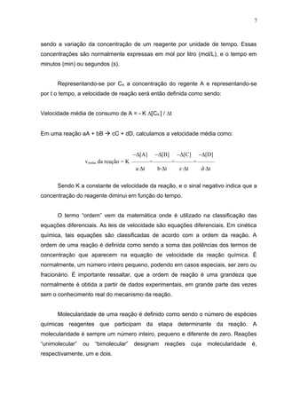 sendo a variação da concentração de um reagente por unidade de tempo. Essas
concentrações são normalmente expressas em mol por litro (mol/L), e o tempo em
minutos (min) ou segundos (s).
Representando-se por CA a concentração do regente A e representando-se
por t o tempo, a velocidade de reação será então definida como sendo:
Velocidade média de consumo de A = - K ∆[CA ] / ∆t
Em uma reação aA + bB  cC + dD, calculamos a velocidade média como:
vmédia da reação = K
−∆[A]
———
a·∆t
=
−∆[B]
———
b·∆t
=
−∆[C]
———
c·∆t
=
−∆[D]
———
d·∆t
Sendo K a constante de velocidade da reação, e o sinal negativo indica que a
concentração do reagente diminui em função do tempo.
O termo “ordem” vem da matemática onde é utilizado na classificação das
equações diferenciais. As leis de velocidade são equações diferenciais. Em cinética
química, tais equações são classificadas de acordo com a ordem da reação. A
ordem de uma reação é definida como sendo a soma das potências dos termos de
concentração que aparecem na equação de velocidade da reação química. É
normalmente, um número inteiro pequeno, podendo em casos especiais, ser zero ou
fracionário. É importante ressaltar, que a ordem de reação é uma grandeza que
normalmente é obtida a partir de dados experimentais, em grande parte das vezes
sem o conhecimento real do mecanismo da reação.
Molecularidade de uma reação é definido como sendo o número de espécies
químicas reagentes que participam da etapa determinante da reação. A
molecularidade é sempre um número inteiro, pequeno e diferente de zero. Reações
“unimolecular” ou “bimolecular” designam reações cuja molecularidade é,
respectivamente, um e dois.
7
 