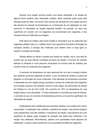Quando uma reação química possui uma baixa velocidade e se deseja de
alguma forma acelerar esta velocidade, existem várias maneiras pelas quais esta
ativação pode ser feita. As formas mais comuns de ativação de uma reação química
são através da variação da temperatura ou a introdução de um catalisador no meio
reacional. A velocidade da reação depende também da pressão, da área das
superfícies em contato com os reagentes, da concentração dos reagentes, e dos
choques entre as moléculas que reagem.
Pela teoria da colisão, para haver reação é necessário que as moléculas dos
reagentes colidam entre si; a colisão ocorra com geometria favorável à formação do
complexo ativado; a energia das moléculas que colidem entre si seja igual ou
superior à energia de ativação.
Colisão efetiva ou eficaz é aquela que resulta em reação, isto é, que está de
acordo com as duas últimas condições da teoria da colisão. O número de colisões
efetivas ou eficazes é muito pequeno comparado ao número total de colisões que
ocorrem entre as moléculas dos reagentes.
O aumento da temperatura do meio reacional faz com que a energia cinética
das espécies químicas reagentes se eleve, o que normalmente acelera a quebra de
ligações e a formação de novas moléculas. Uma elevação da temperatura aumenta
a velocidade de uma reação porque aumenta o número de moléculas dos reagentes
com energia superior à de ativação. Uma lei muito antiga, dos primórdios do estudo
da Cinética é a Lei de Van´t Hoff: “Um aumento de 10ºC na temperatura de uma
reação dobra a sua velocidade”. O mais importante é o conceito que esta lei embute,
o conceito de que um aumento de temperatura provoca um aumento significativo de
velocidade da reação.
Catalisadores são substâncias que permitem acelerar uma reação sem serem
consumidas. O catalisador não modifica o equilíbrio da reação, mas permite atingi-lo
mais rapidamente, pois ele modifica o mecanismo da reação, executando-a em uma
seqüência de etapas cujas energias de ativação são todas bem inferiores à da
reação não catalisada. Normalmente, apenas uma quantidade muita pequena de
catalisador é usado e pode transformar uma quantidade ilimitada de reagentes.
8
 