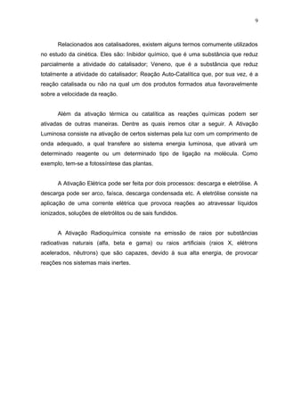 Relacionados aos catalisadores, existem alguns termos comumente utilizados
no estudo da cinética. Eles são: Inibidor químico, que é uma substância que reduz
parcialmente a atividade do catalisador; Veneno, que é a substância que reduz
totalmente a atividade do catalisador; Reação Auto-Catalítica que, por sua vez, é a
reação catalisada ou não na qual um dos produtos formados atua favoravelmente
sobre a velocidade da reação.
Além da ativação térmica ou catalítica as reações químicas podem ser
ativadas de outras maneiras. Dentre as quais iremos citar a seguir. A Ativação
Luminosa consiste na ativação de certos sistemas pela luz com um comprimento de
onda adequado, a qual transfere ao sistema energia luminosa, que ativará um
determinado reagente ou um determinado tipo de ligação na molécula. Como
exemplo, tem-se a fotossíntese das plantas.
A Ativação Elétrica pode ser feita por dois processos: descarga e eletrólise. A
descarga pode ser arco, faísca, descarga condensada etc. A eletrólise consiste na
aplicação de uma corrente elétrica que provoca reações ao atravessar líquidos
ionizados, soluções de eletrólitos ou de sais fundidos.
A Ativação Radioquímica consiste na emissão de raios por substâncias
radioativas naturais (alfa, beta e gama) ou raios artificiais (raios X, elétrons
acelerados, nêutrons) que são capazes, devido à sua alta energia, de provocar
reações nos sistemas mais inertes.
9
 