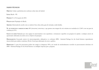 DADOS TÉCNICOS

OBJETIVO: Avaliar a preferência dos recifenses sobre times de futebol.

LOCAL: Recife - PE.

PERÍODO: 01 a 03 de agosto de 2010.

PÚBLICO-ALVO: População do Recife.

AMOSTRA: Selecionada de acordo com as variáveis: Sexo, faixa etária, grau de instrução, renda familiar.

N.º DE ENTREVISTAS    E MARGEM DE ERRO:   800 (oitocentas) entrevistas, o que garante uma margem de erro máxima nos resultados de ±3,46% com um grau de
confiança de 95%.

COLETA DE DADOS: Realizada por uma equipe de entrevistadores com experiência e treinamento específico em pesquisa de opinião e avaliação através de
questionário elaborado de acordo com os objetivos da pesquisa.

PROCESSAMENTO: Executado através de microcomputador, utilizando-se os softwares SPSS - Statistical Package for the Social Sciences especialmente
desenvolvido para análises estatísticas, Word e Excel para elaboração de textos e gráficos.

OBSERVAÇÃO: A soma dos percentuais poderá não atingir ou ultrapassar 100%, em virtude de arredondamento ocorrido no processamento eletrônico do
SPSS - Statistical Package for the Social Sciences ou múltiplas respostas para a pergunta.
 