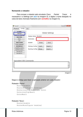 Nomeando o roteador:

       Para nomear o roteador pelo simulador Cisco     Packet    Tracer    é
necessário ir a Settings (em azul na Imagem 5), e digitar o nome desejado na
caixa de texto chamada Hostname (em vermelho na Imagem 5).




                                                                    Imagem 5




Segue o código para fazer a aplicação anterior em cada roteador:

Roteador ‘Gorno’:
      Router>enable
      Router#configure terminal
      Router(config)#hostname Gorno
      Gorno(config)#exit
      Gorno#exit


Roteador ‘Nova’:
      Router>enable
      Router#configure terminal


Rotas dinâmicas                                                    Página 10
 
