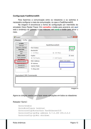 Configuração FastEthernet0/0:

      Para fazermos a comunicação entre os roteadores e os switches é
necessário configurar o meio de comunicação, no caso o FastEthernet0/0.
      Na imagem 6 encontra-se a forma de configuração por intermédio do
simulador Cisco Packet Tracer. Em vermelho o botão para acioná-lo, em azul
está o endereço do gateway e sua máscara, em verde o botão para ativar o
meio.




                                                                    Imagem 6



Agora os códigos usados para fazer essas aplicações em todos os roteadores:


Roteador ‘Gorno’:

      Gorno>enable
      Gorno#configure terminal
      Gorno(config)#interface FastEthernet0/0
      Gorno(config-ip)#ip address 8.7.6.100 255.0.0.0
      Gorno(config-ip)#no shutdown


Rotas dinâmicas                                                    Página 12
 