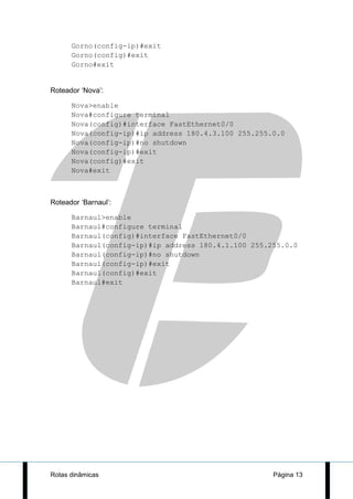 Gorno(config-ip)#exit
      Gorno(config)#exit
      Gorno#exit


Roteador ‘Nova’:

      Nova>enable
      Nova#configure terminal
      Nova(config)#interface FastEthernet0/0
      Nova(config-ip)#ip address 180.4.3.100 255.255.0.0
      Nova(config-ip)#no shutdown
      Nova(config-ip)#exit
      Nova(config)#exit
      Nova#exit



Roteador ‘Barnaul’:

      Barnaul>enable
      Barnaul#configure terminal
      Barnaul(config)#interface FastEthernet0/0
      Barnaul(config-ip)#ip address 180.4.1.100 255.255.0.0
      Barnaul(config-ip)#no shutdown
      Barnaul(config-ip)#exit
      Barnaul(config)#exit
      Barnaul#exit




Rotas dinâmicas                                      Página 13
 