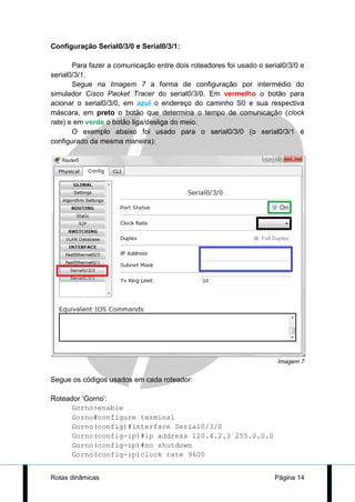 Configuração Serial0/3/0 e Serial0/3/1:

       Para fazer a comunicação entre dois roteadores foi usado o serial0/3/0 e
serial0/3/1.
       Segue na Imagem 7 a forma de configuração por intermédio do
simulador Cisco Packet Tracer do serial0/3/0. Em vermelho o botão para
acionar o serial0/3/0, em azul o endereço do caminho S0 e sua respectiva
máscara, em preto o botão que determina o tempo de comunicação (clock
rate) e em verde o botão liga/desliga do meio.
       O exemplo abaixo foi usado para o serial0/3/0 (o serial0/3/1 é
configurado da mesma maneira):




                                                                      Imagem 7


Segue os códigos usados em cada roteador:

Roteador ‘Gorno’:
      Gorno>enable
      Gorno#configure terminal
      Gorno(config)#interface Serial0/3/0
      Gorno(config-ip)#ip address 120.4.2.3 255.0.0.0
      Gorno(config-ip)#no shutdown
      Gorno(config-ip)clock rate 9600


Rotas dinâmicas                                                      Página 14
 