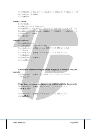 Gorno(config)#ip route 120.0.0.0 255.0.0.0 180.4.1.100
      Gorno(config)#exit
      Gorno#exit

Roteador ‘Nova’:
      Nova>enable
      Nova#configure terminal
      Nova(config)#ip route 150.3.0.0 255.255.0.0 8.7.6.100
      Nova(config)#ip route 130.1.0.0 255.0.0.0 180.4.1.100
      Nova(config)#exit
      Nova#exit

Roteador ‘Barnaul’:
      Barnaul>enable
      Barnaul#configure terminal
      Barnaul(config)#ip route 120.0.0.0 255.255.0.0
      8.7.6.100
      Barnaul(config)#ip route 130.1.0.0 255.0.0.0
      180.4.3.100
      Barnaul(config)#exit
      Barnaul#exit




     Caso alguns desses endereços fossem apagados, o comando seria, por
exemplo:
     Barnaul(config)#No ip route 130.1.0.0 255.0.0.0
     180.4.3.100


      Existe duais formais de configurar a rota estática pela linha de comando:
      Barnaul(config)#ip route 130.1.0.0 255.0.0.0
      180.4.3.100

      Barnaul(config)#ip route 130.1.0.0 255.0.0.0
      serial0/3/1




Rotas dinâmicas                                                       Página 17
 