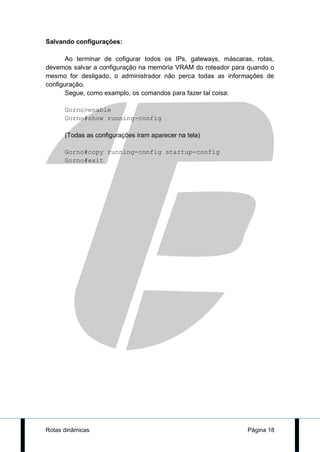 Salvando configurações:

       Ao terminar de cofigurar todos os IPs, gateways, máscaras, rotas,
devemos salvar a configuração na memória VRAM do roteador para quando o
mesmo for desligado, o administrador não perca todas as informações de
configuração.
       Segue, como examplo, os comandos para fazer tal coisa:

      Gorno>enable
      Gorno#show running-config

      (Todas as configurações iram aparecer na tela)

      Gorno#copy running-config startup-config
      Gorno#exit




Rotas dinâmicas                                                Página 18
 