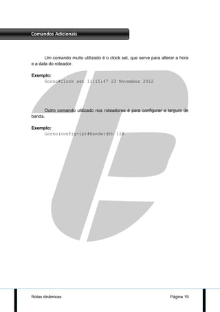 Comandos Adicionais



       Um comando muito utilizado é o clock set, que serve para alterar a hora
e a data do roteador.

Exemplo:
    Gorno#Clock set 11:15:47 23 November 2012




      Outro comando utilizado nos roteadores é para configurar a largura de
banda.

Exemplo:
    Gorno(config-ip)#Bandwidth 128




Rotas dinâmicas                                                     Página 19
 